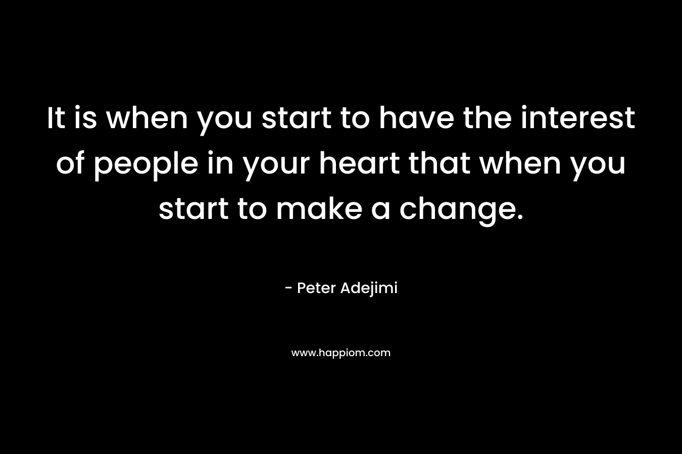 It is when you start to have the interest of people in your heart that when you start to make a change.