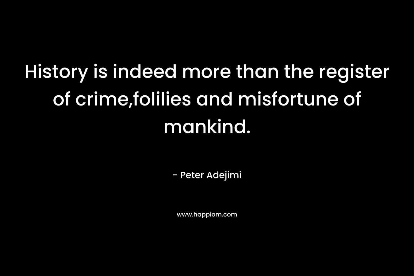 History is indeed more than the register of crime,folilies and misfortune of mankind. – Peter Adejimi