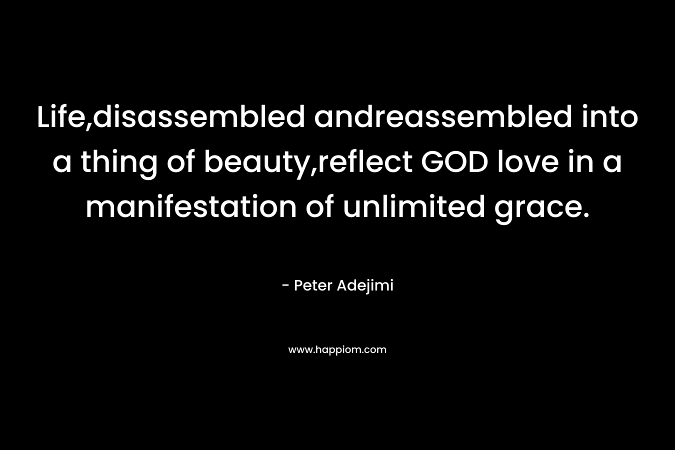 Life,disassembled andreassembled into a thing of beauty,reflect GOD love in a manifestation of unlimited grace. – Peter Adejimi