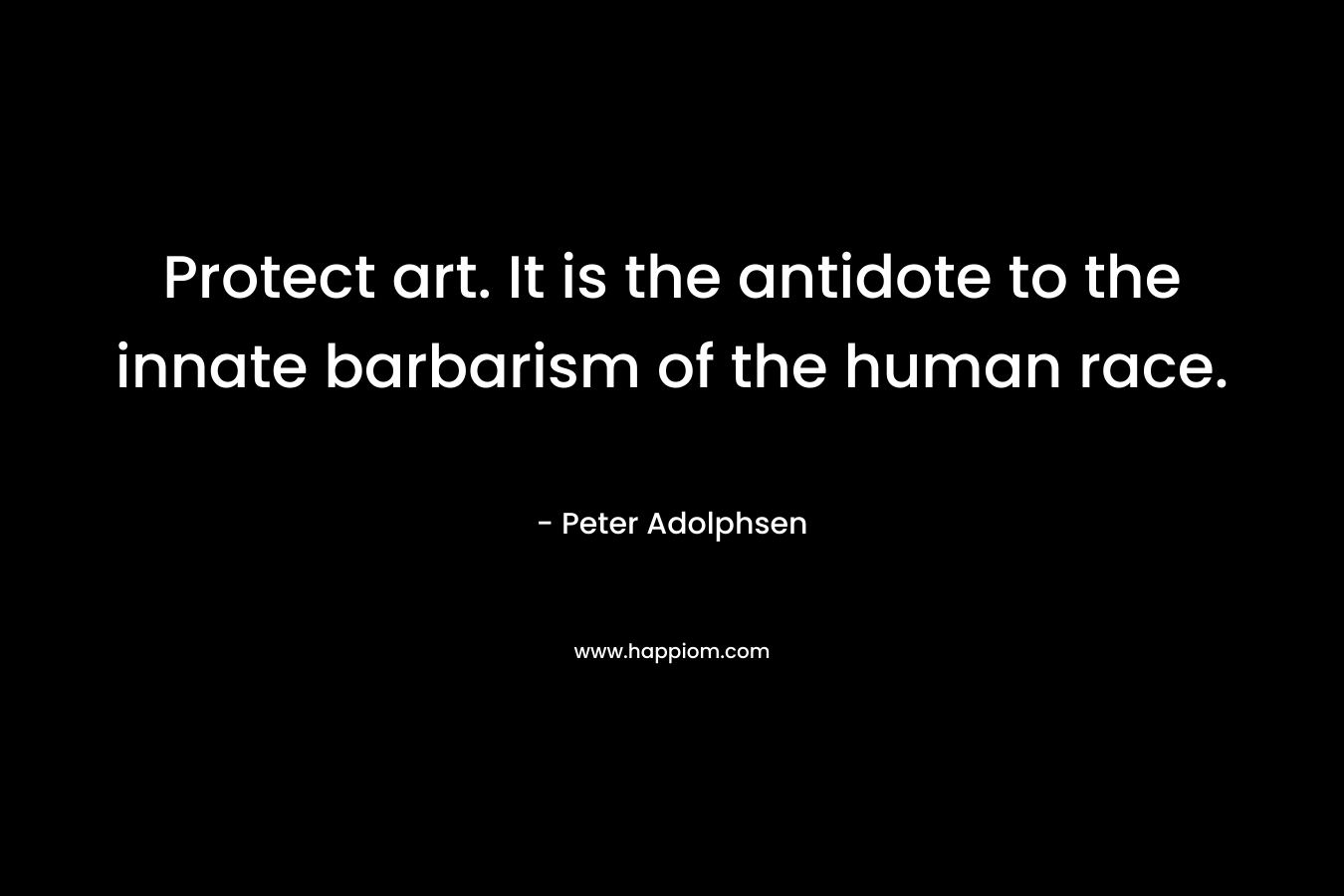 Protect art. It is the antidote to the innate barbarism of the human race.
