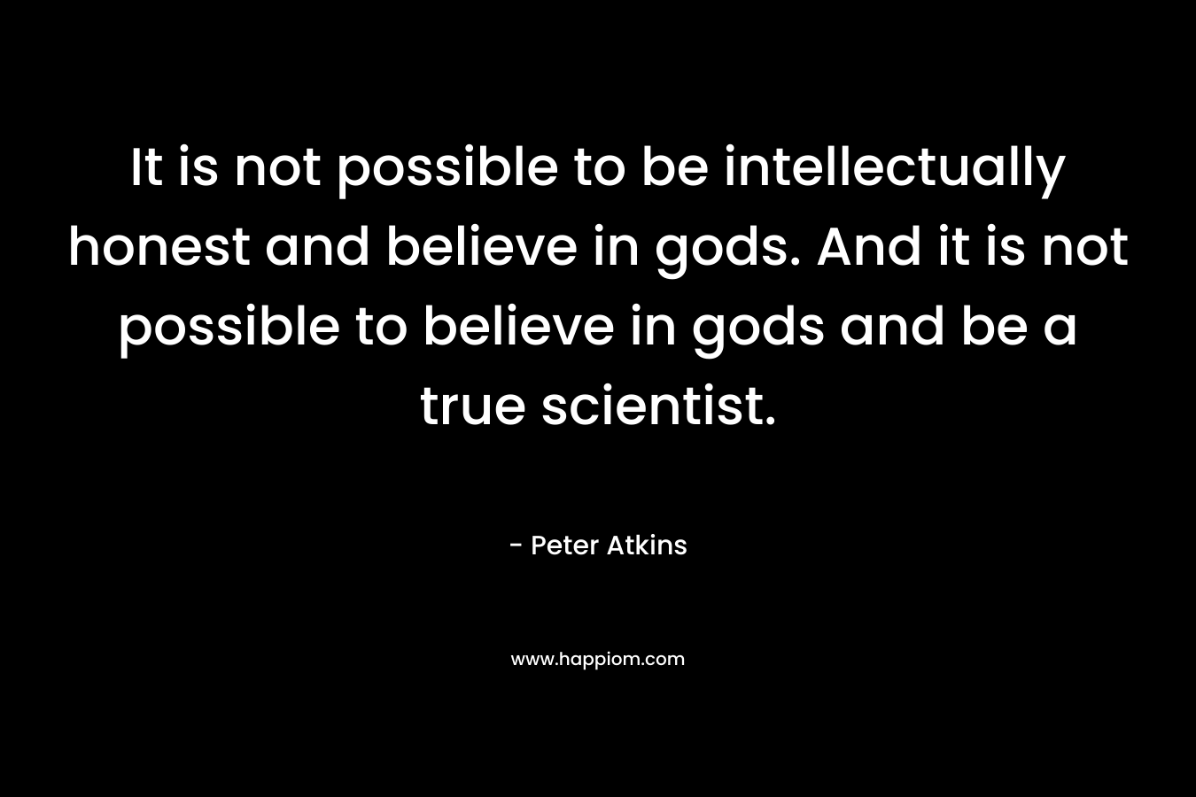 It is not possible to be intellectually honest and believe in gods. And it is not possible to believe in gods and be a true scientist.