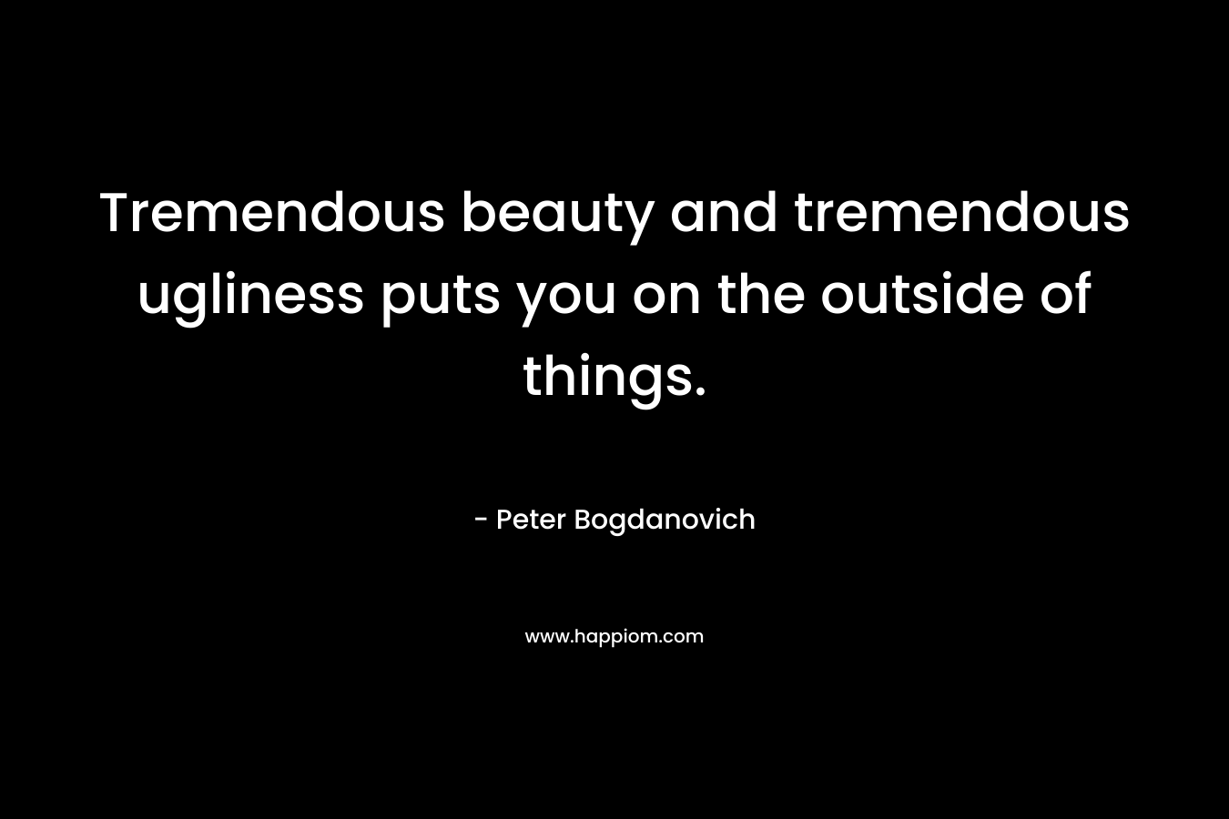 Tremendous beauty and tremendous ugliness puts you on the outside of things.