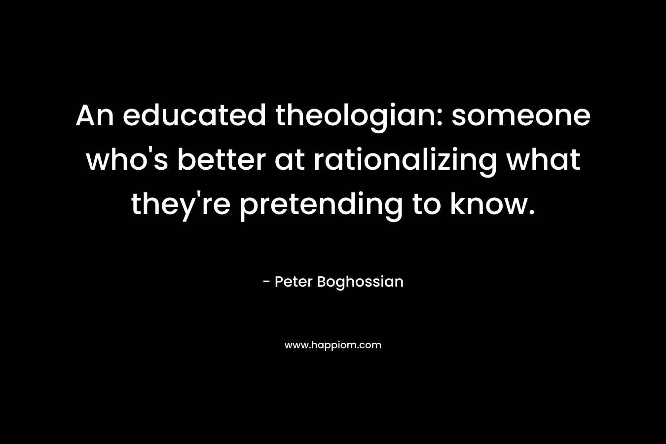 An educated theologian: someone who’s better at rationalizing what they’re pretending to know. – Peter Boghossian