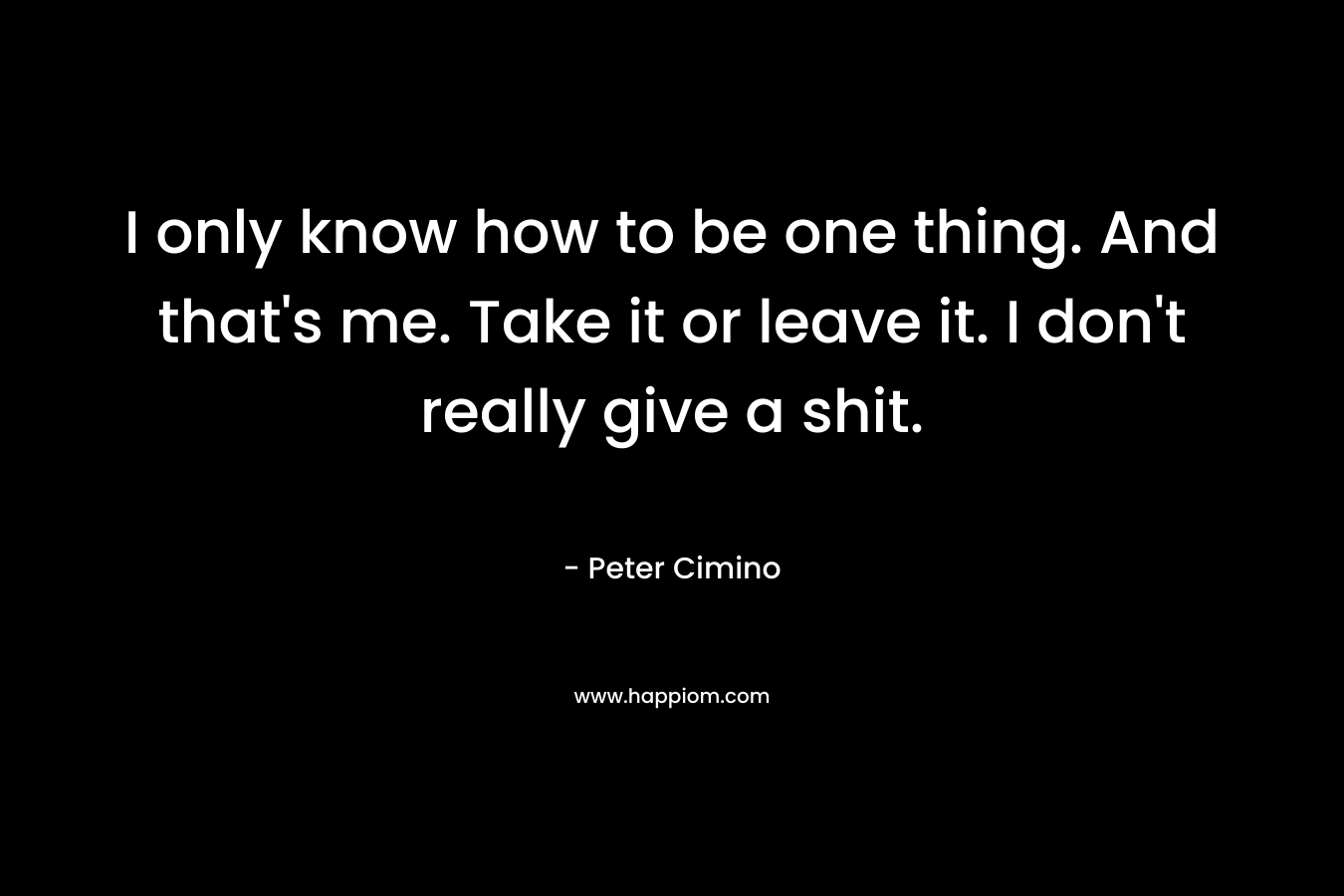 I only know how to be one thing. And that’s me. Take it or leave it. I don’t really give a shit. – Peter Cimino