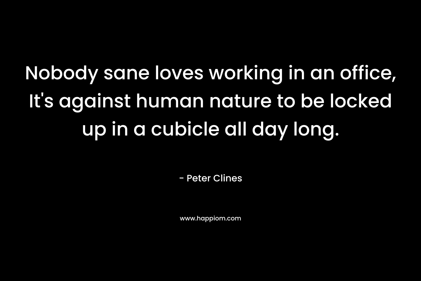 Nobody sane loves working in an office, It’s against human nature to be locked up in a cubicle all day long. – Peter Clines