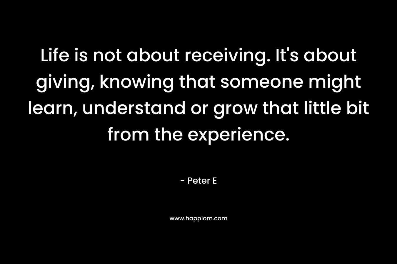 Life is not about receiving. It’s about giving, knowing that someone might learn, understand or grow that little bit from the experience. – Peter E