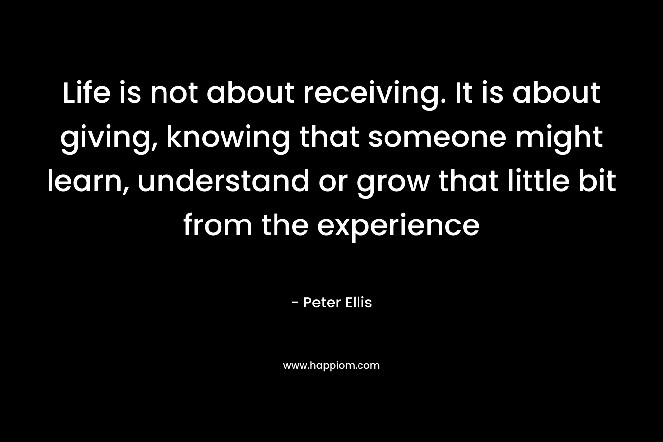 Life is not about receiving. It is about giving, knowing that someone might learn, understand or grow that little bit from the experience