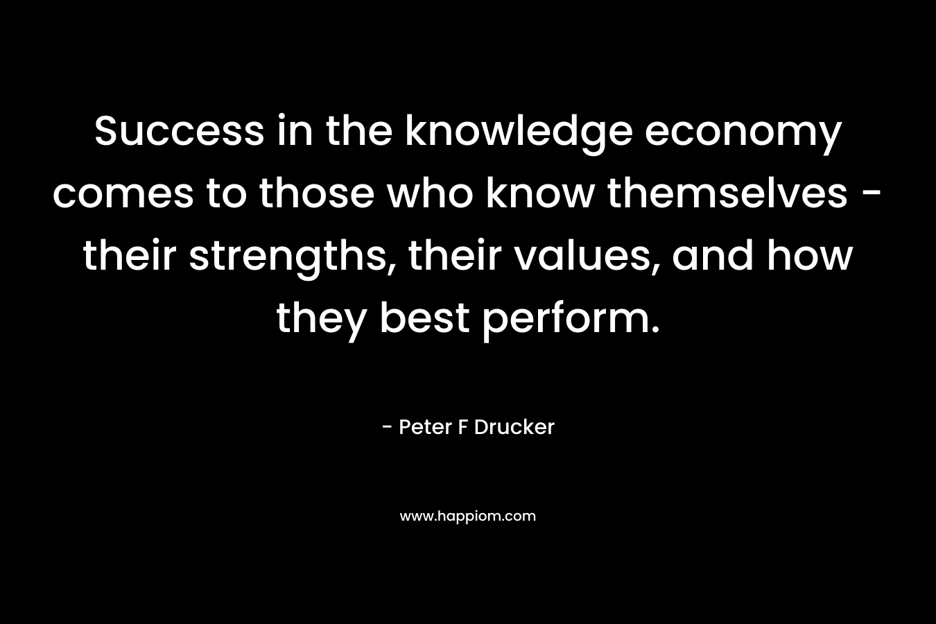 Success in the knowledge economy comes to those who know themselves – their strengths, their values, and how they best perform. – Peter F Drucker