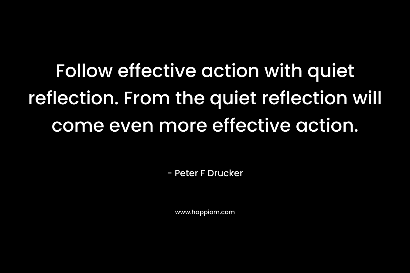 Follow effective action with quiet reflection. From the quiet reflection will come even more effective action. – Peter F Drucker