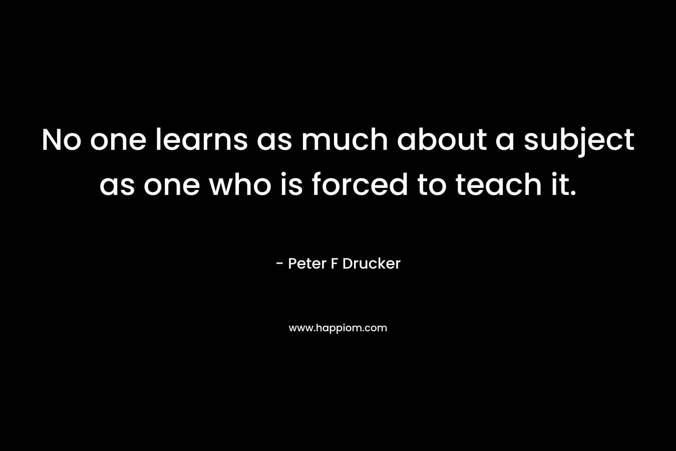 No one learns as much about a subject as one who is forced to teach it. – Peter F Drucker