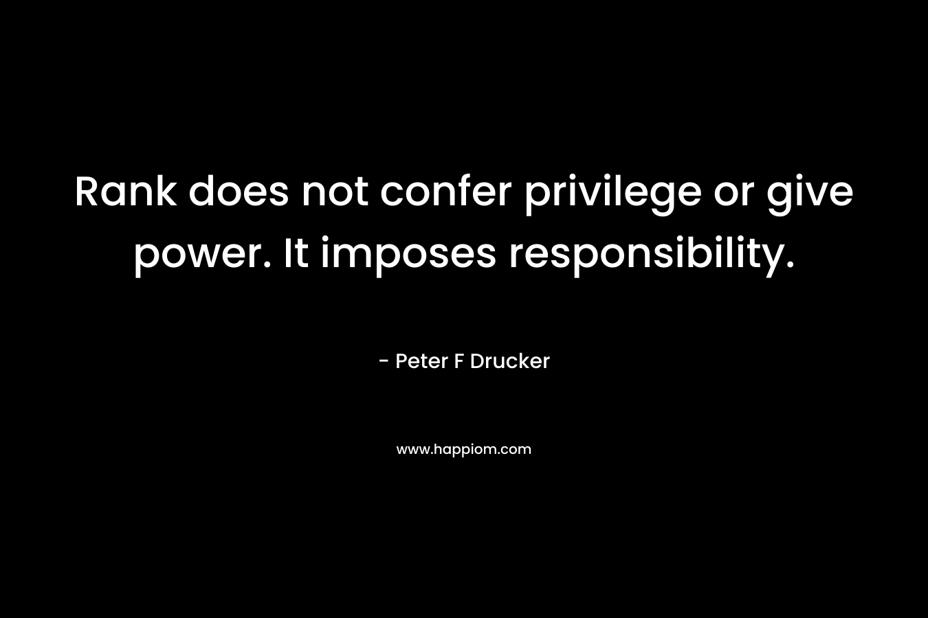 Rank does not confer privilege or give power. It imposes responsibility. – Peter F Drucker
