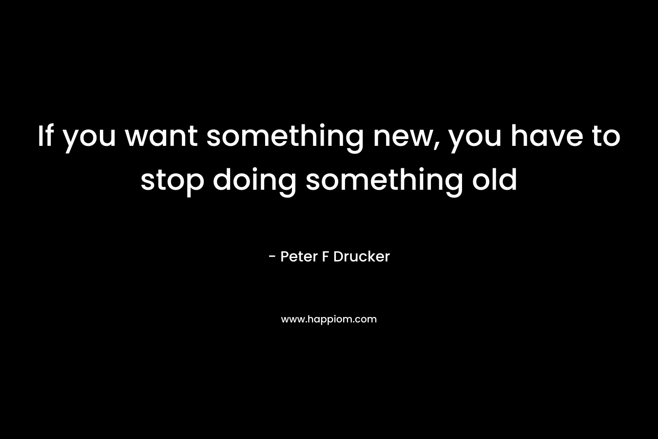 If you want something new, you have to stop doing something old – Peter F Drucker