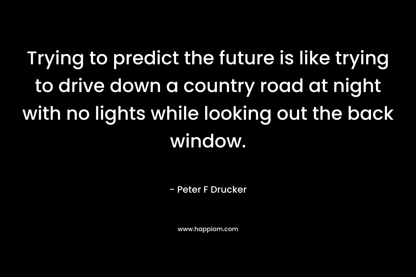 Trying to predict the future is like trying to drive down a country road at night with no lights while looking out the back window. – Peter F Drucker