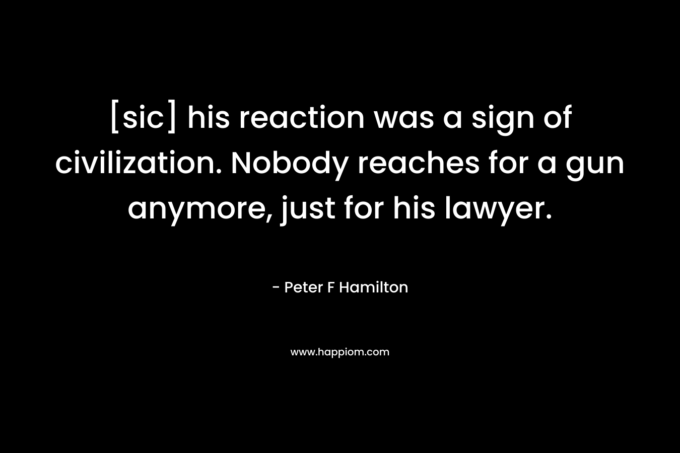 [sic] his reaction was a sign of civilization. Nobody reaches for a gun anymore, just for his lawyer. – Peter F Hamilton