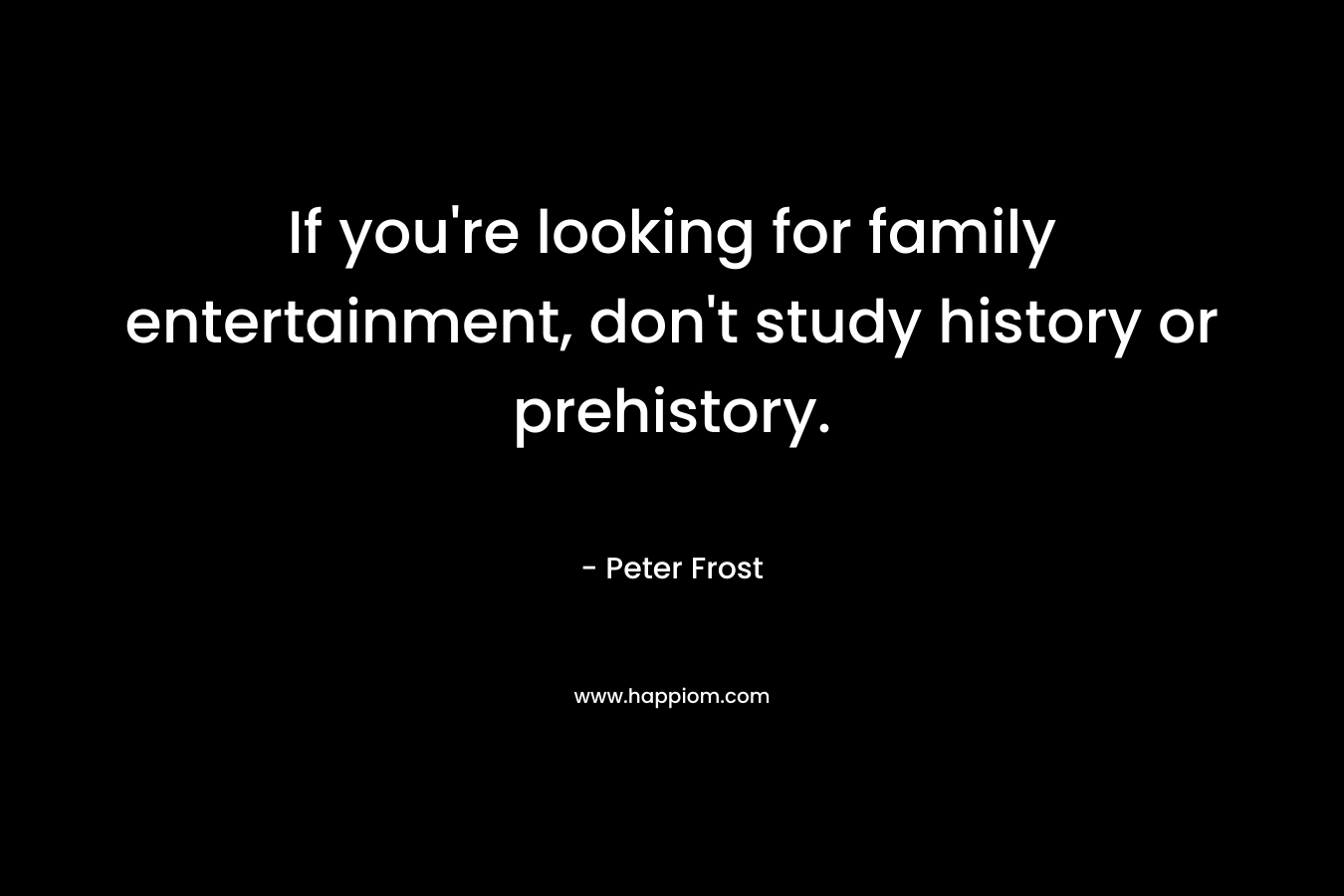 If you’re looking for family entertainment, don’t study history or prehistory. – Peter Frost