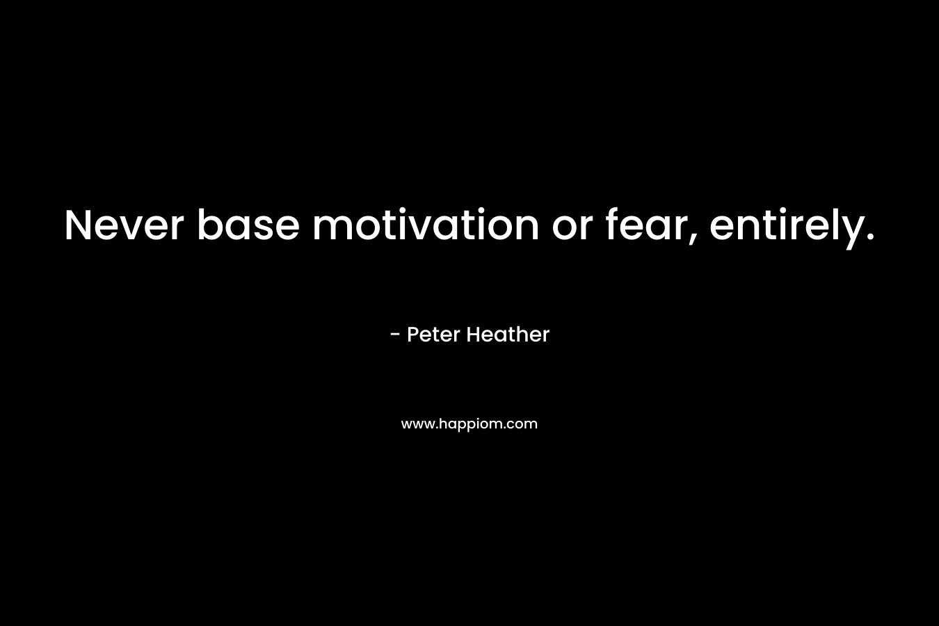 Never base motivation or fear, entirely. – Peter Heather