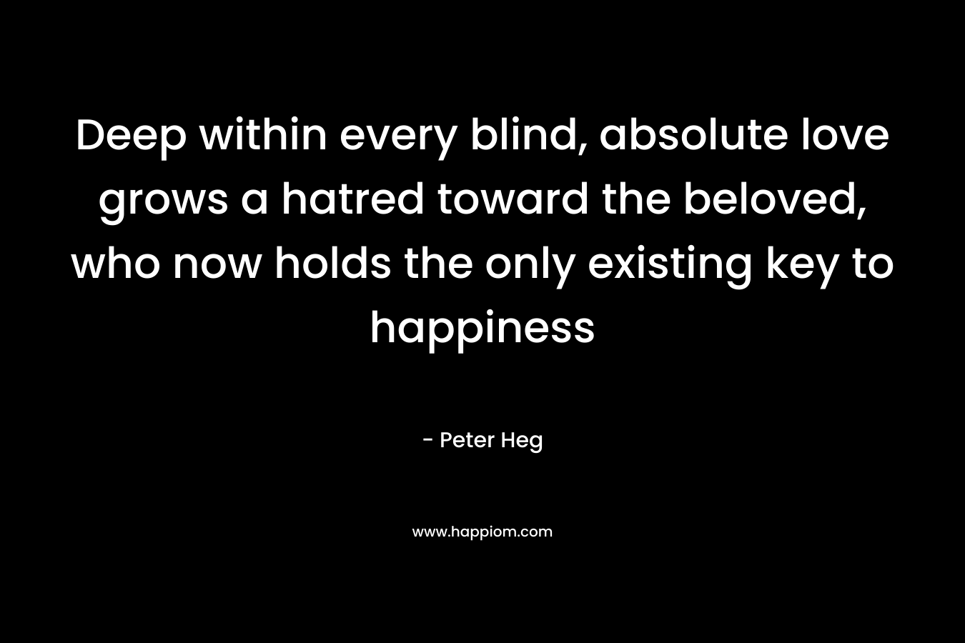 Deep within every blind, absolute love grows a hatred toward the beloved, who now holds the only existing key to happiness – Peter Heg