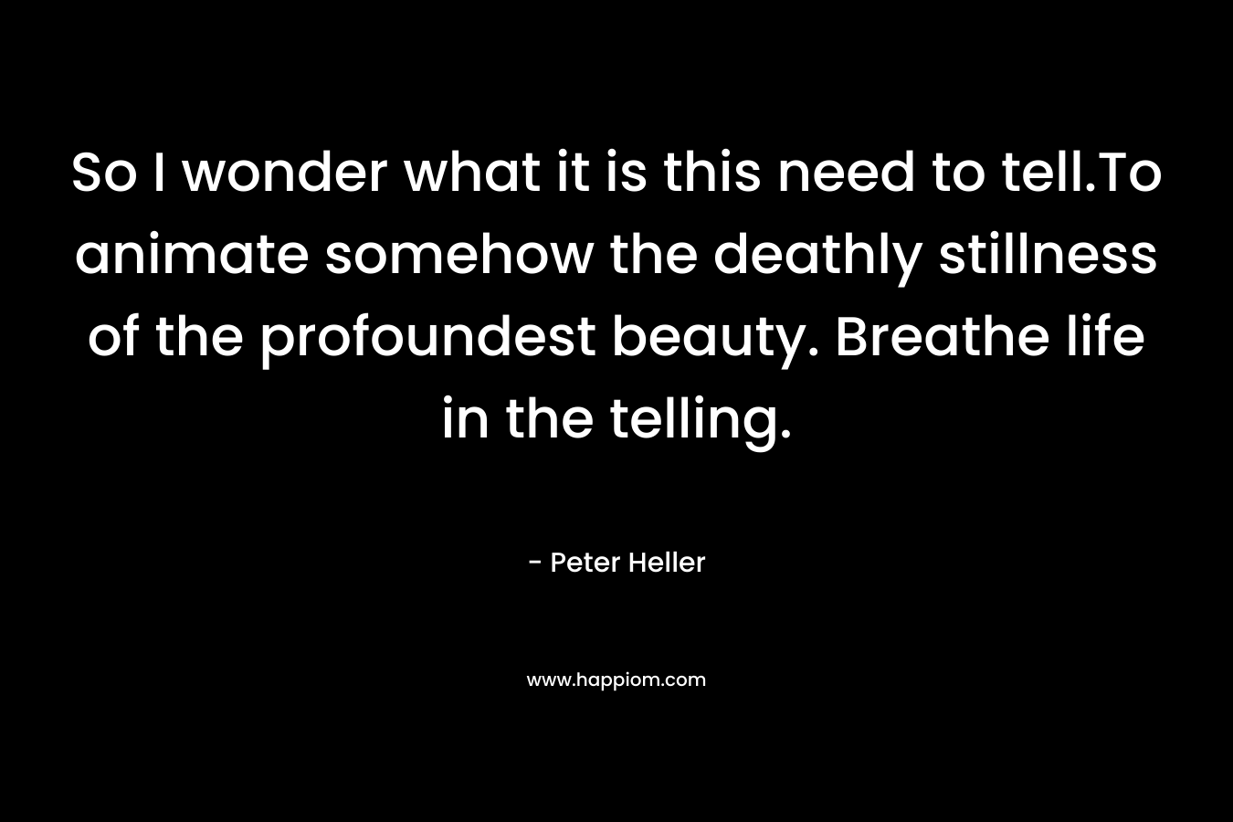 So I wonder what it is this need to tell.To animate somehow the deathly stillness of the profoundest beauty. Breathe life in the telling. – Peter Heller
