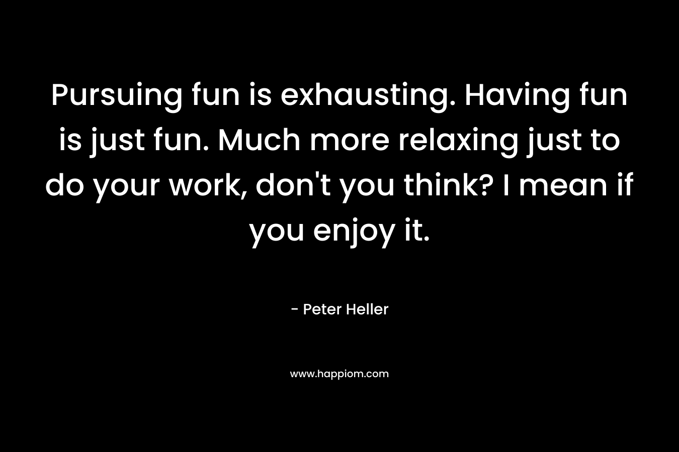 Pursuing fun is exhausting. Having fun is just fun. Much more relaxing just to do your work, don’t you think? I mean if you enjoy it. – Peter Heller