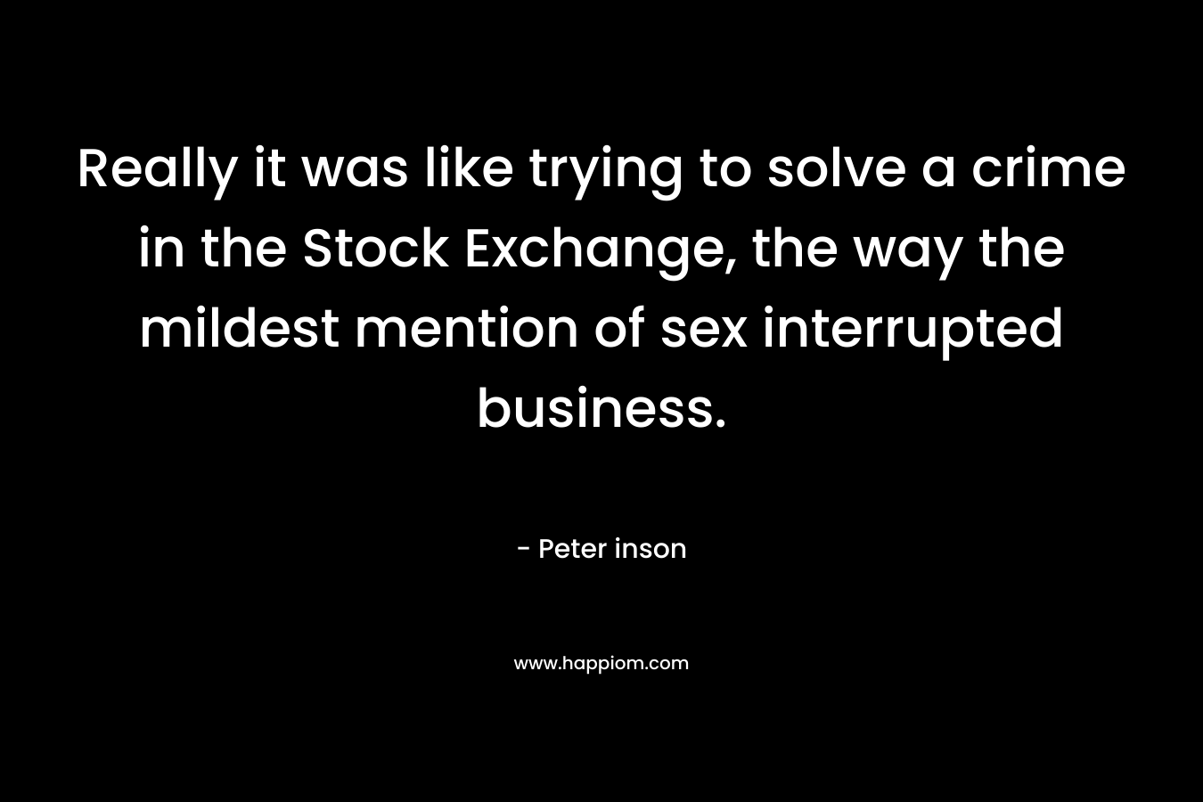 Really it was like trying to solve a crime in the Stock Exchange, the way the mildest mention of sex interrupted business. – Peter inson