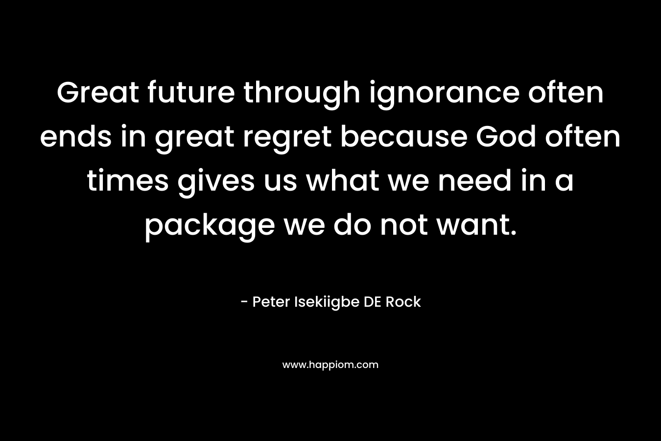 Great future through ignorance often ends in great regret because God often times gives us what we need in a package we do not want. – Peter Isekiigbe DE Rock