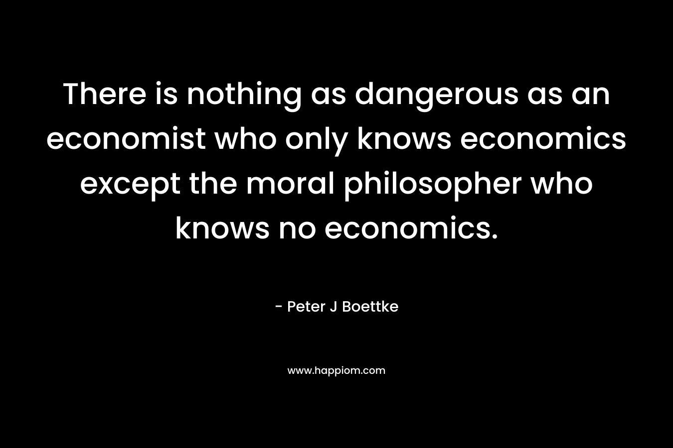 There is nothing as dangerous as an economist who only knows economics except the moral philosopher who knows no economics. – Peter J Boettke