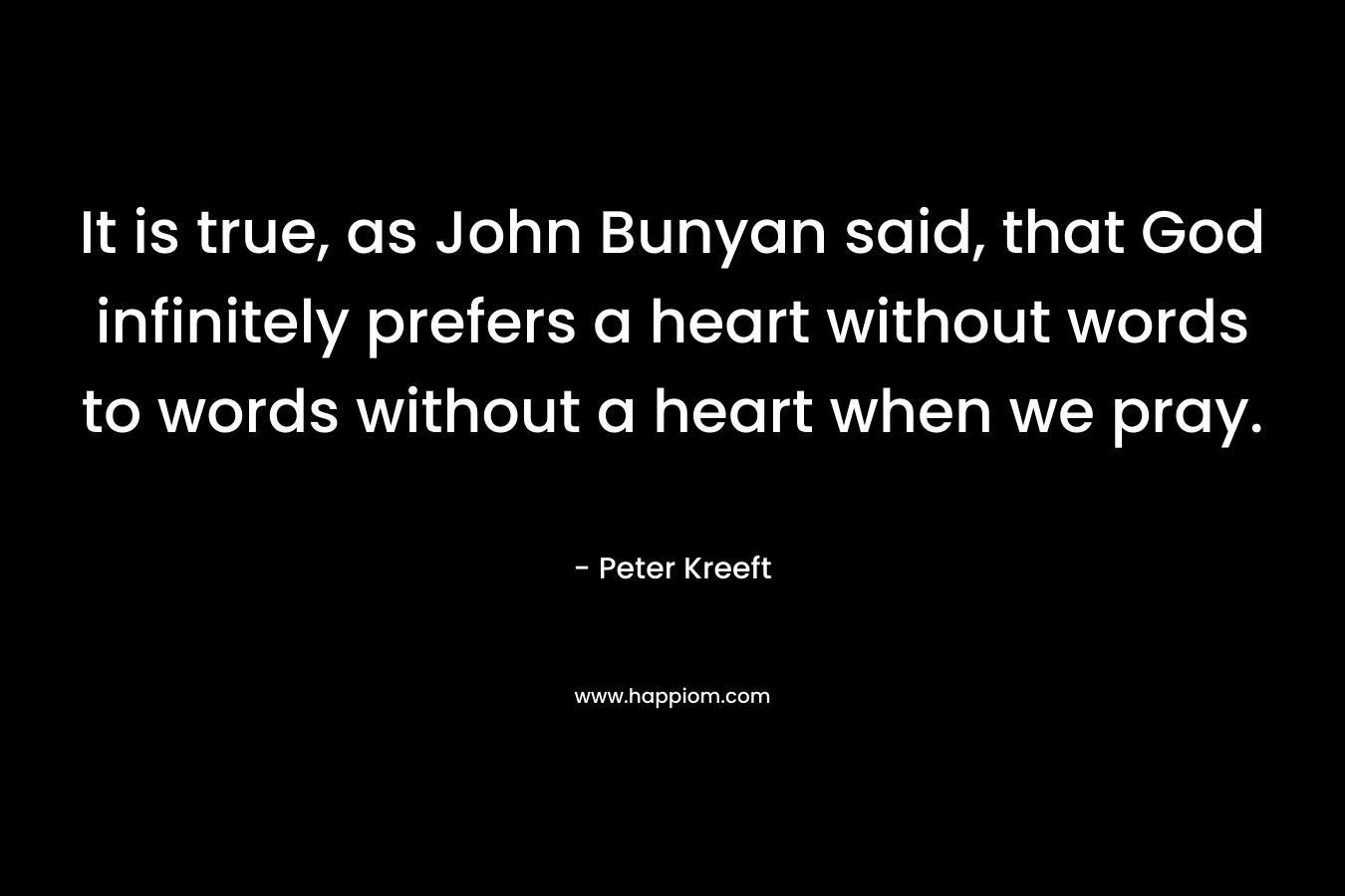 It is true, as John Bunyan said, that God infinitely prefers a heart without words to words without a heart when we pray. – Peter Kreeft