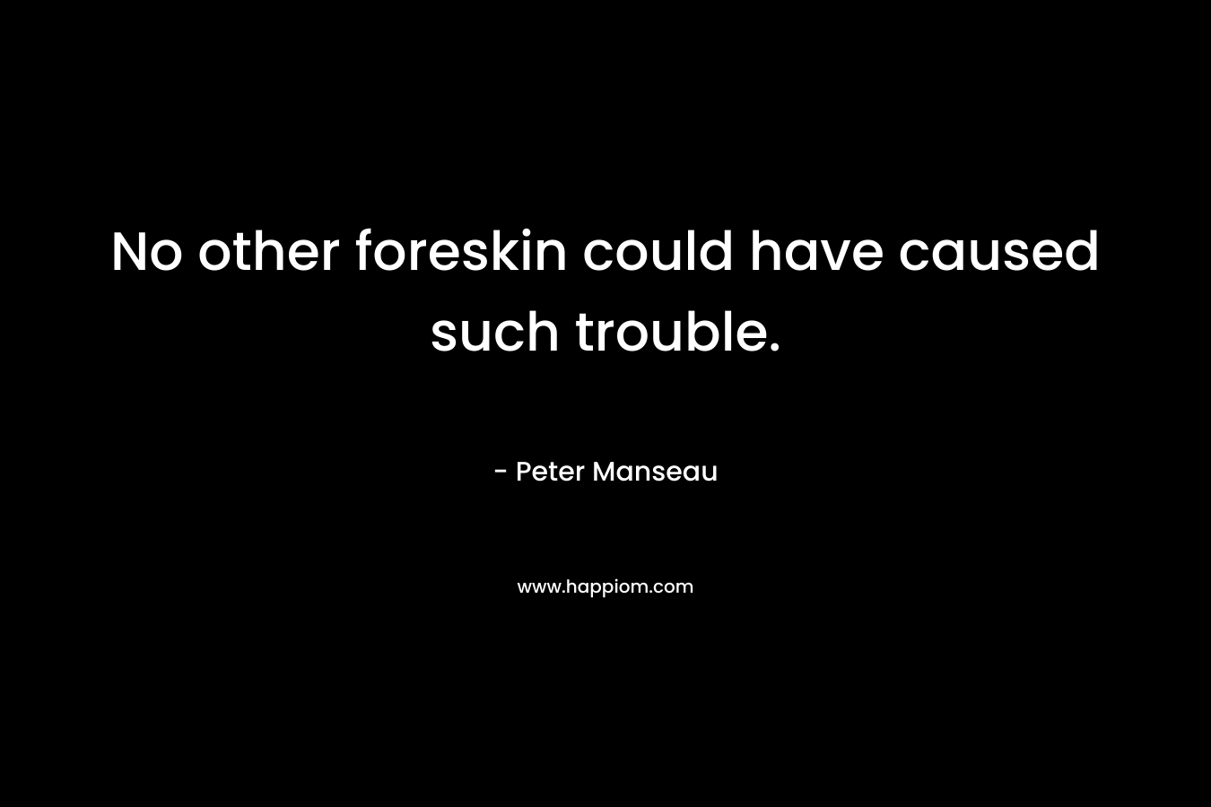 No other foreskin could have caused such trouble.