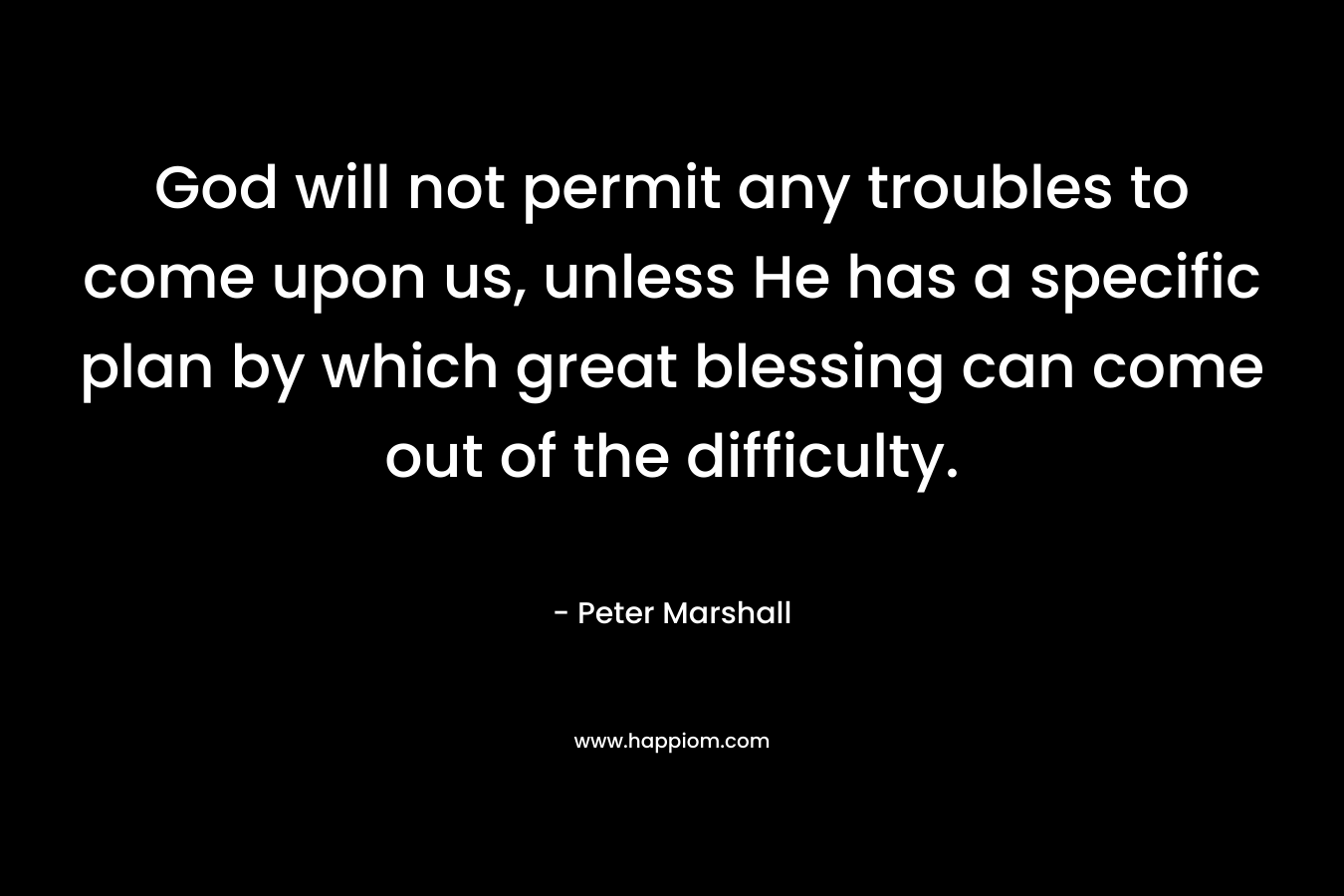 God will not permit any troubles to come upon us, unless He has a specific plan by which great blessing can come out of the difficulty. – Peter Marshall