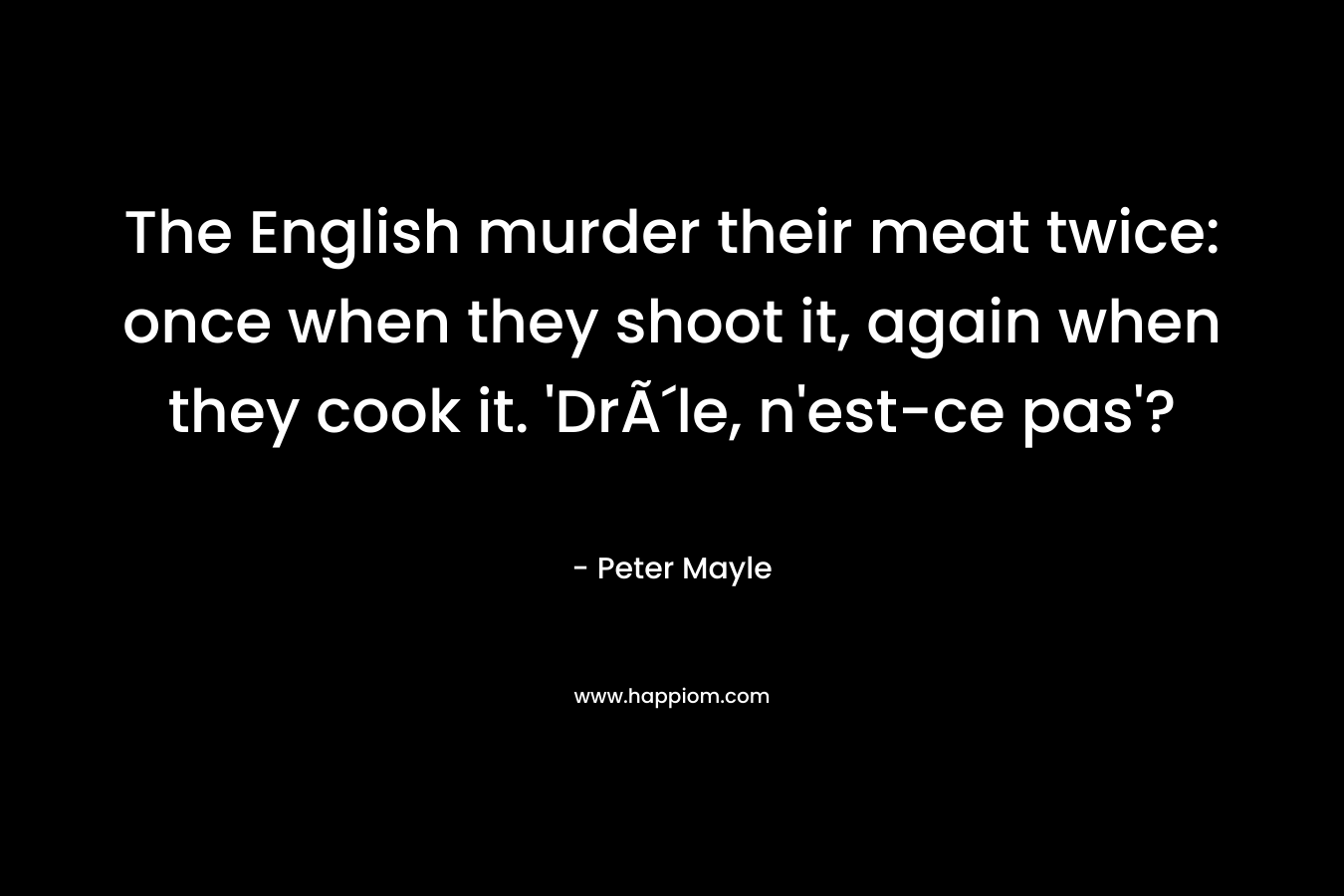 The English murder their meat twice: once when they shoot it, again when they cook it. ‘DrÃ´le, n’est-ce pas’? – Peter Mayle
