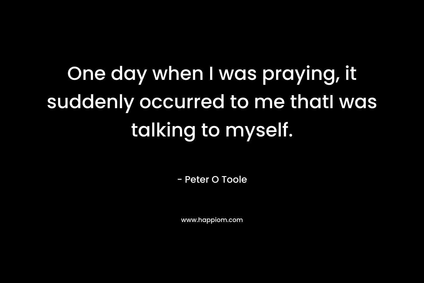 One day when I was praying, it suddenly occurred to me thatI was talking to myself. – Peter O Toole