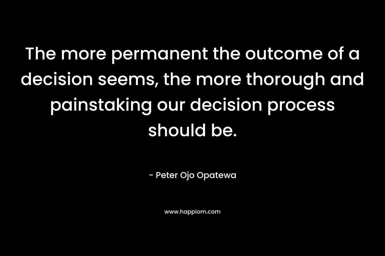 The more permanent the outcome of a decision seems, the more thorough and painstaking our decision process should be. – Peter Ojo Opatewa