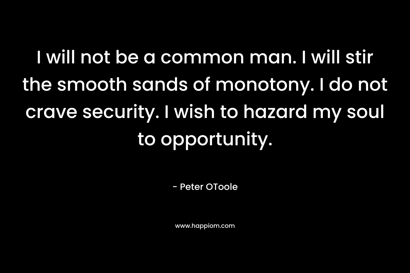 I will not be a common man. I will stir the smooth sands of monotony. I do not crave security. I wish to hazard my soul to opportunity. – Peter OToole