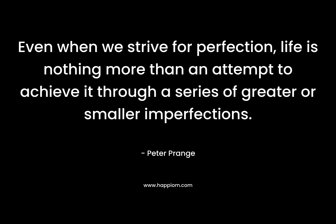 Even when we strive for perfection, life is nothing more than an attempt to achieve it through a series of greater or smaller imperfections. – Peter Prange