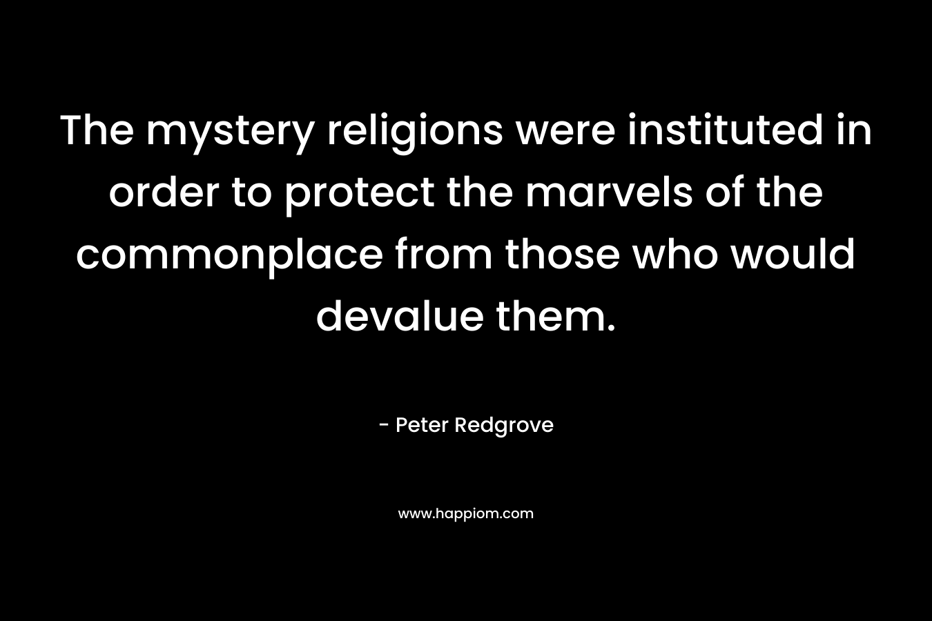 The mystery religions were instituted in order to protect the marvels of the commonplace from those who would devalue them. – Peter Redgrove