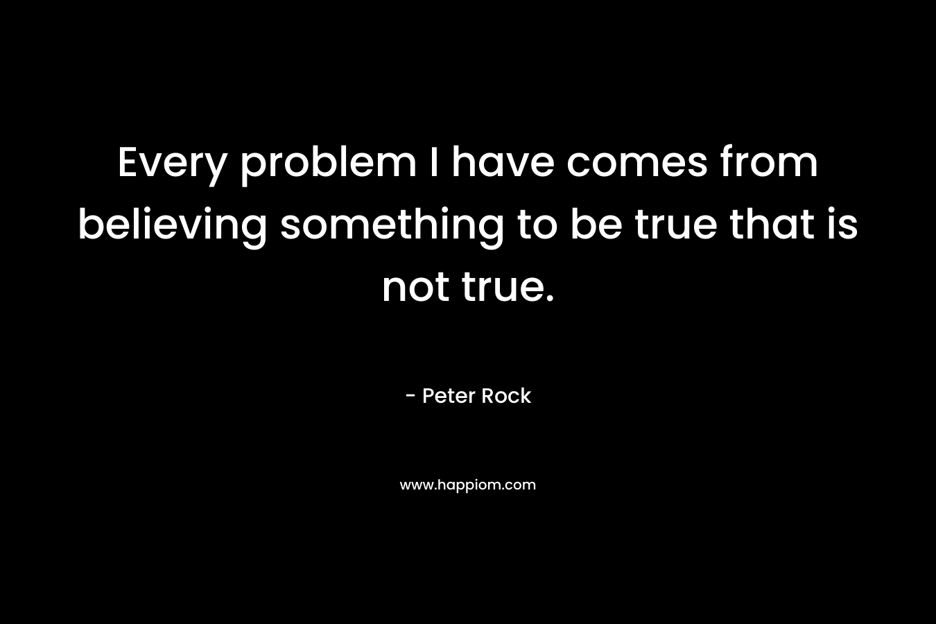 Every problem I have comes from believing something to be true that is not true.