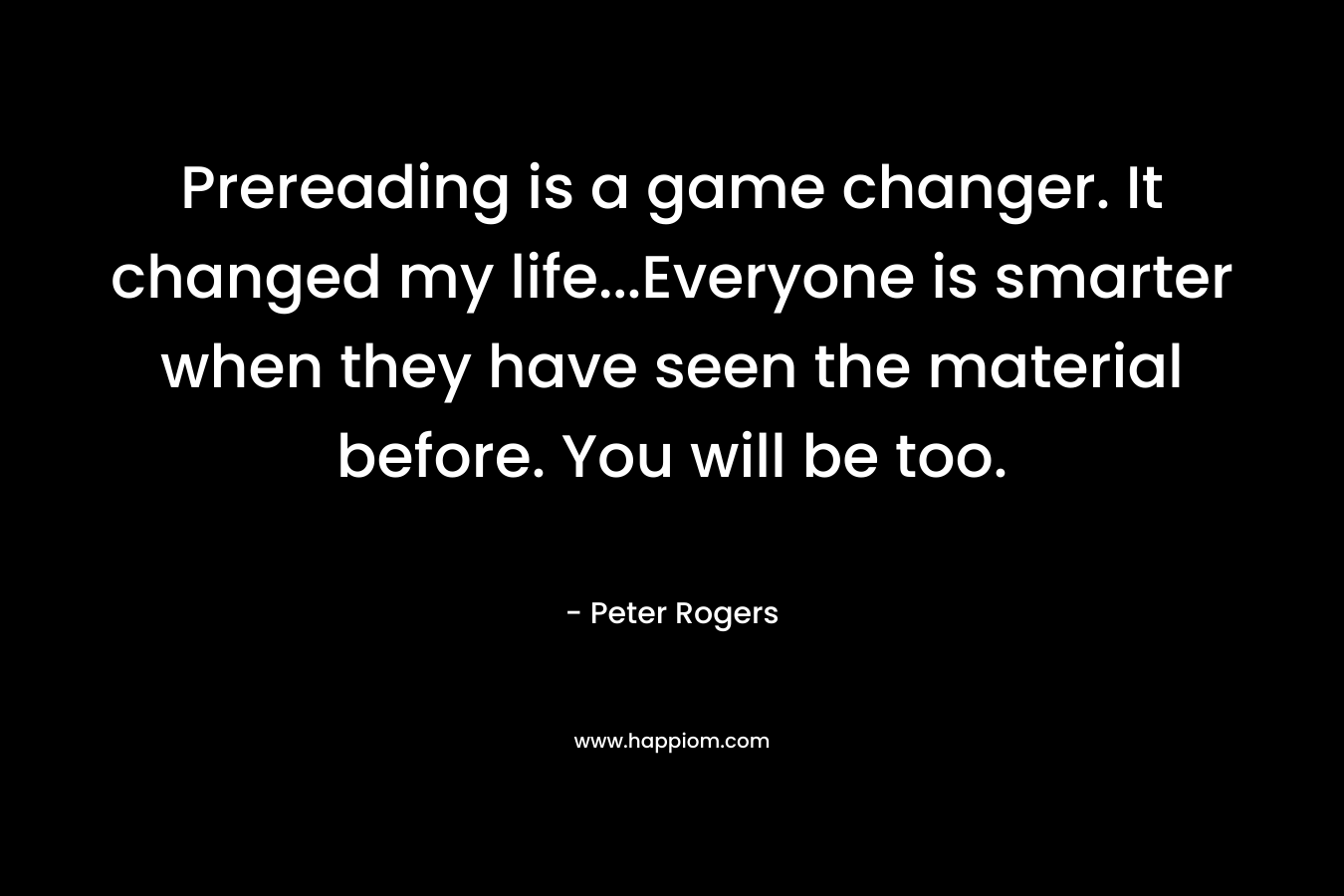 Prereading is a game changer. It changed my life…Everyone is smarter when they have seen the material before. You will be too. – Peter  Rogers