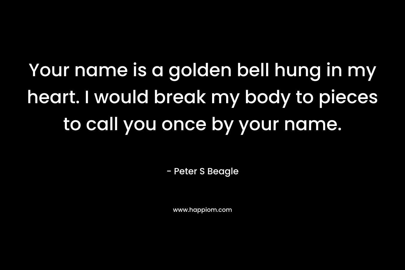 Your name is a golden bell hung in my heart. I would break my body to pieces to call you once by your name. – Peter S Beagle