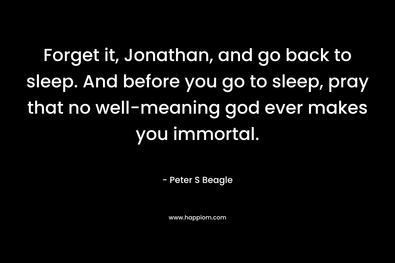 Forget it, Jonathan, and go back to sleep. And before you go to sleep, pray that no well-meaning god ever makes you immortal. – Peter S Beagle