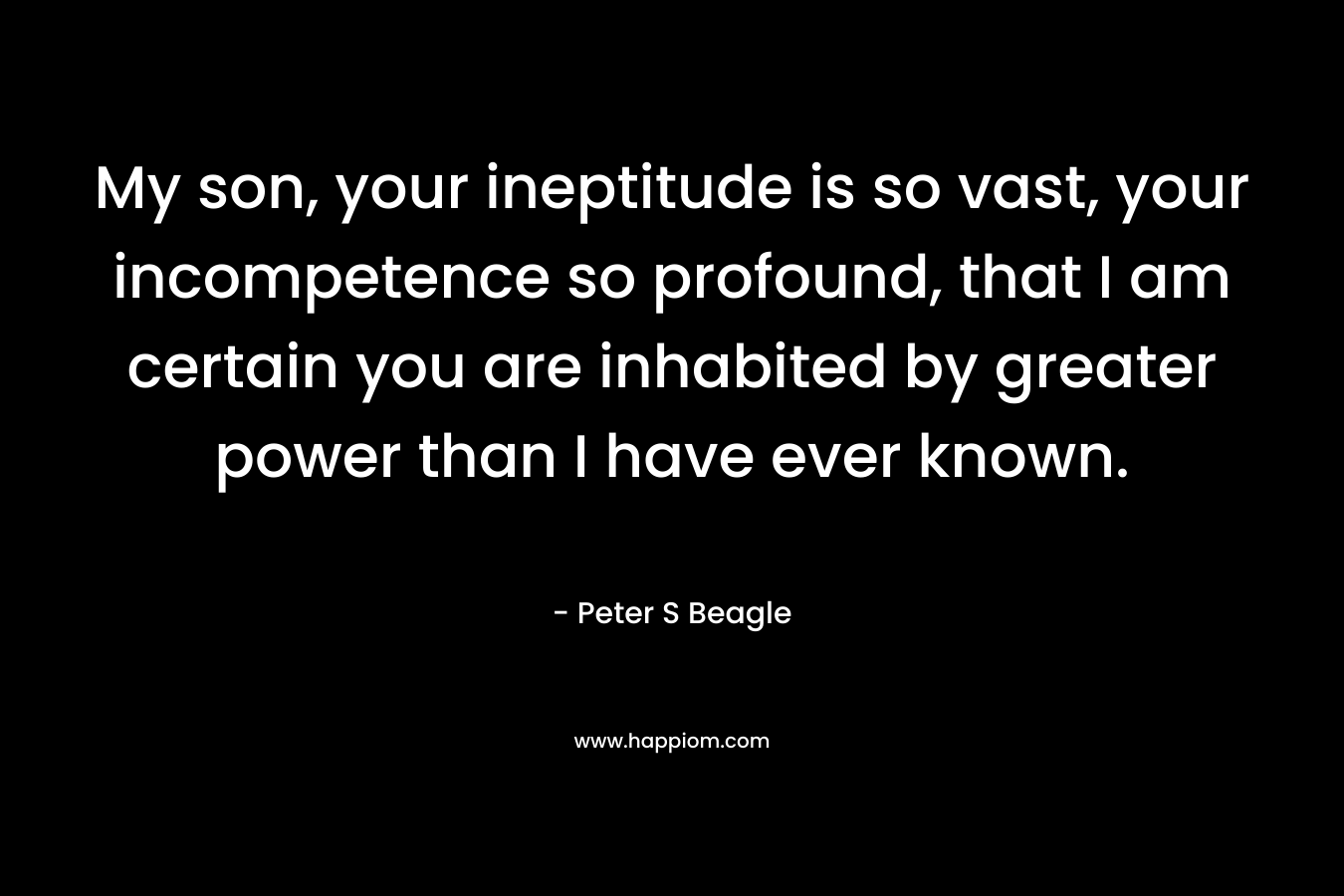 My son, your ineptitude is so vast, your incompetence so profound, that I am certain you are inhabited by greater power than I have ever known. – Peter S Beagle