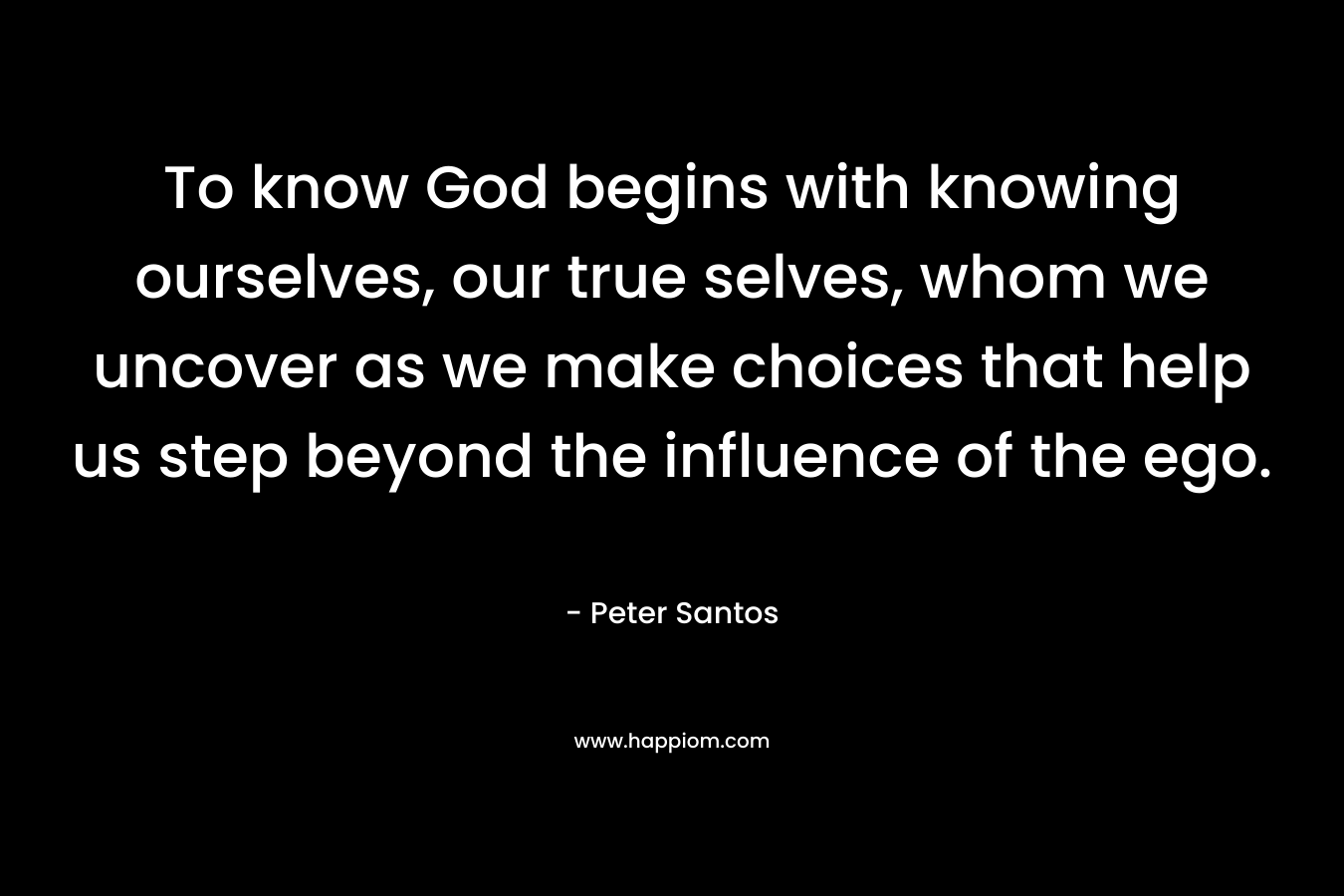 To know God begins with knowing ourselves, our true selves, whom we uncover as we make choices that help us step beyond the influence of the ego. – Peter Santos
