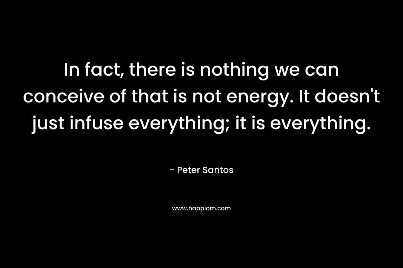In fact, there is nothing we can conceive of that is not energy. It doesn’t just infuse everything; it is everything. – Peter Santos