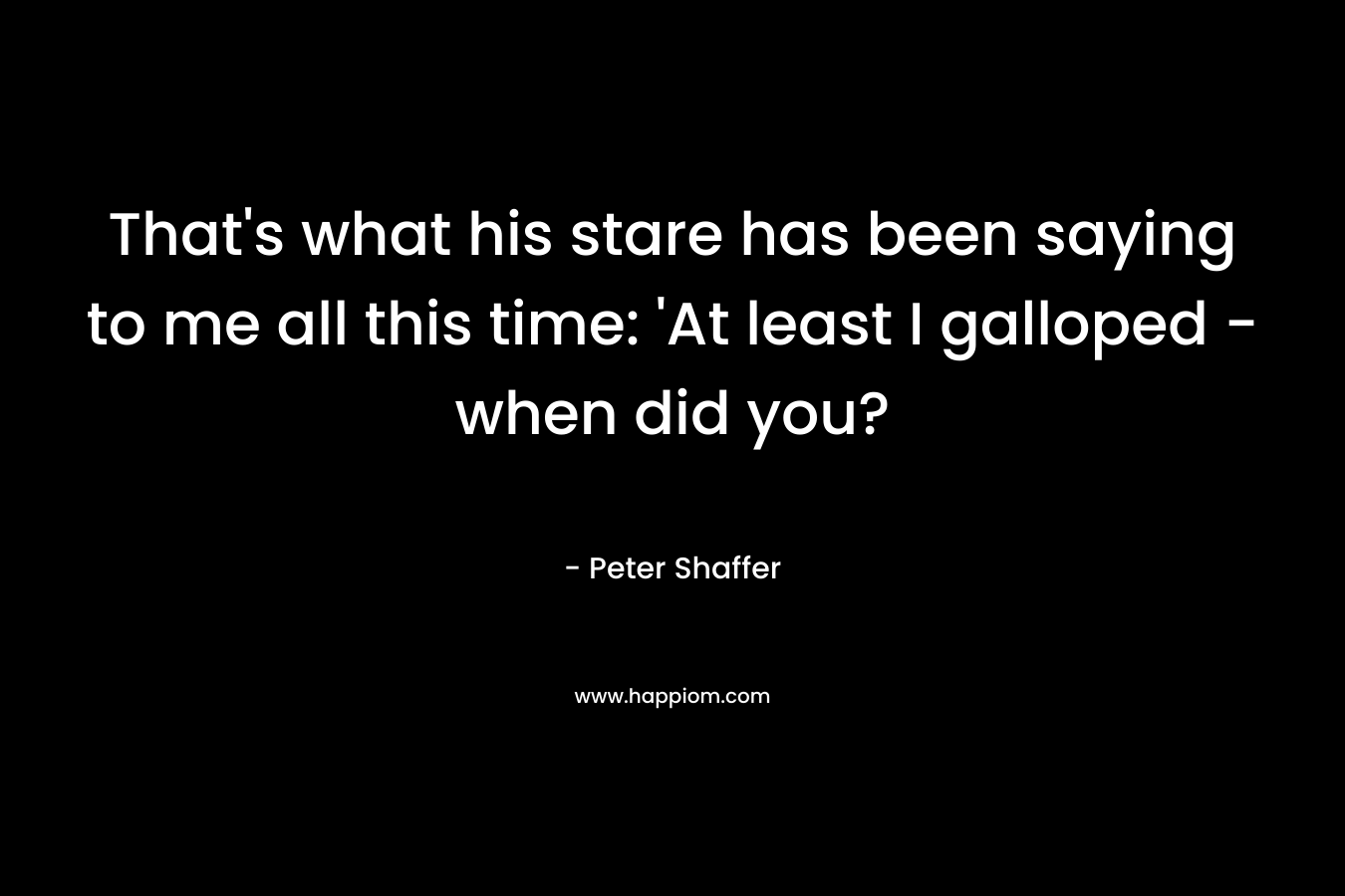 That’s what his stare has been saying to me all this time: ‘At least I galloped – when did you? – Peter Shaffer
