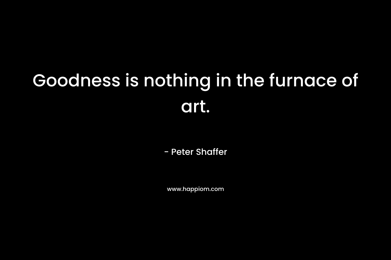 Goodness is nothing in the furnace of art. – Peter Shaffer