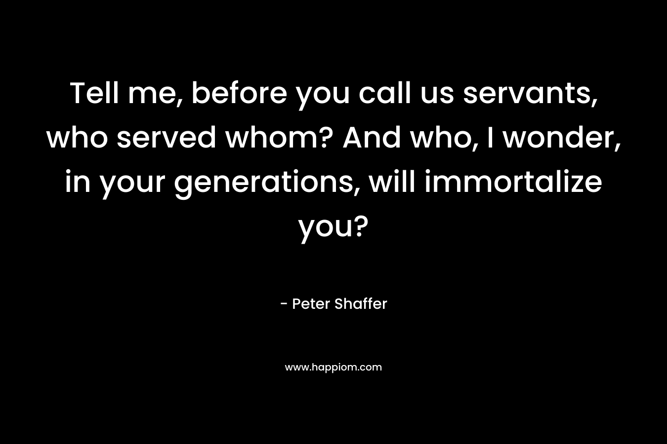 Tell me, before you call us servants, who served whom? And who, I wonder, in your generations, will immortalize you? – Peter Shaffer