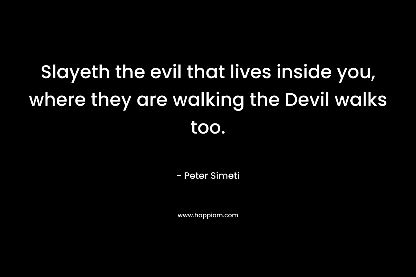 Slayeth the evil that lives inside you, where they are walking the Devil walks too. – Peter Simeti