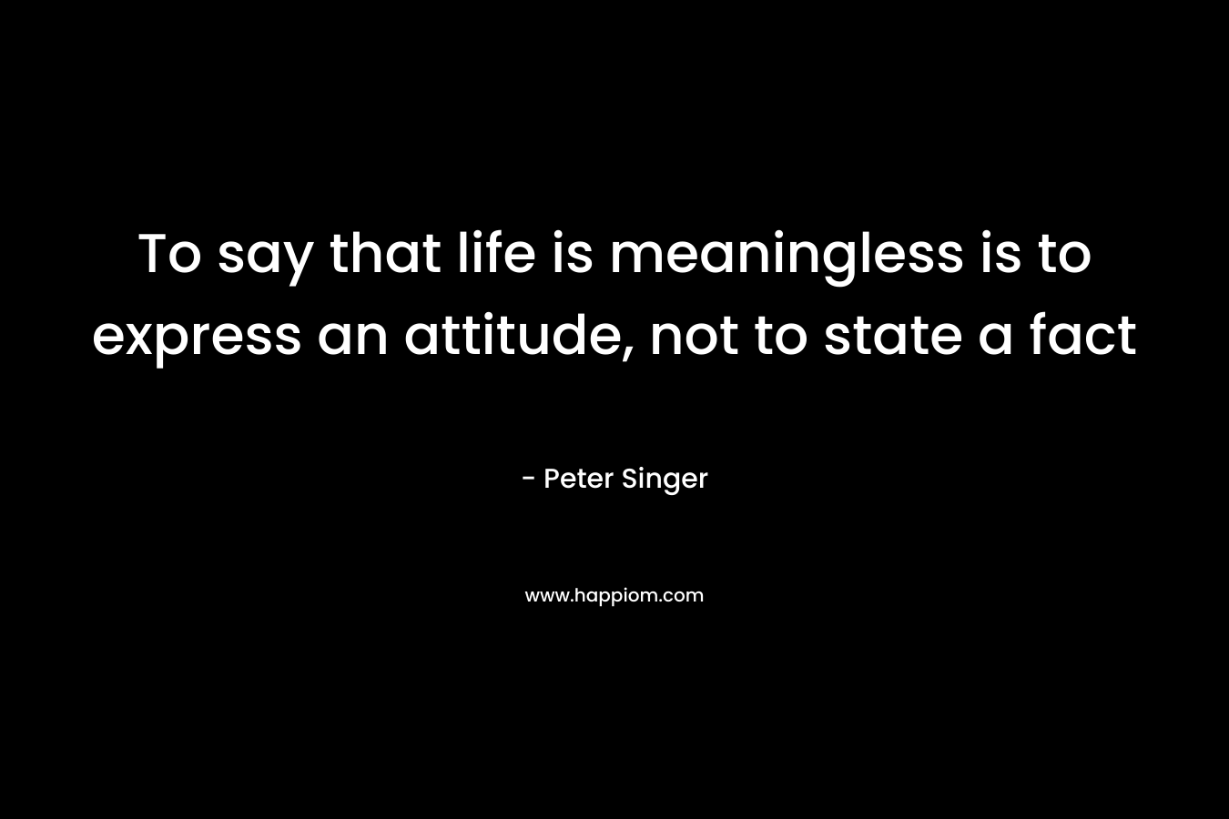 To say that life is meaningless is to express an attitude, not to state a fact – Peter Singer