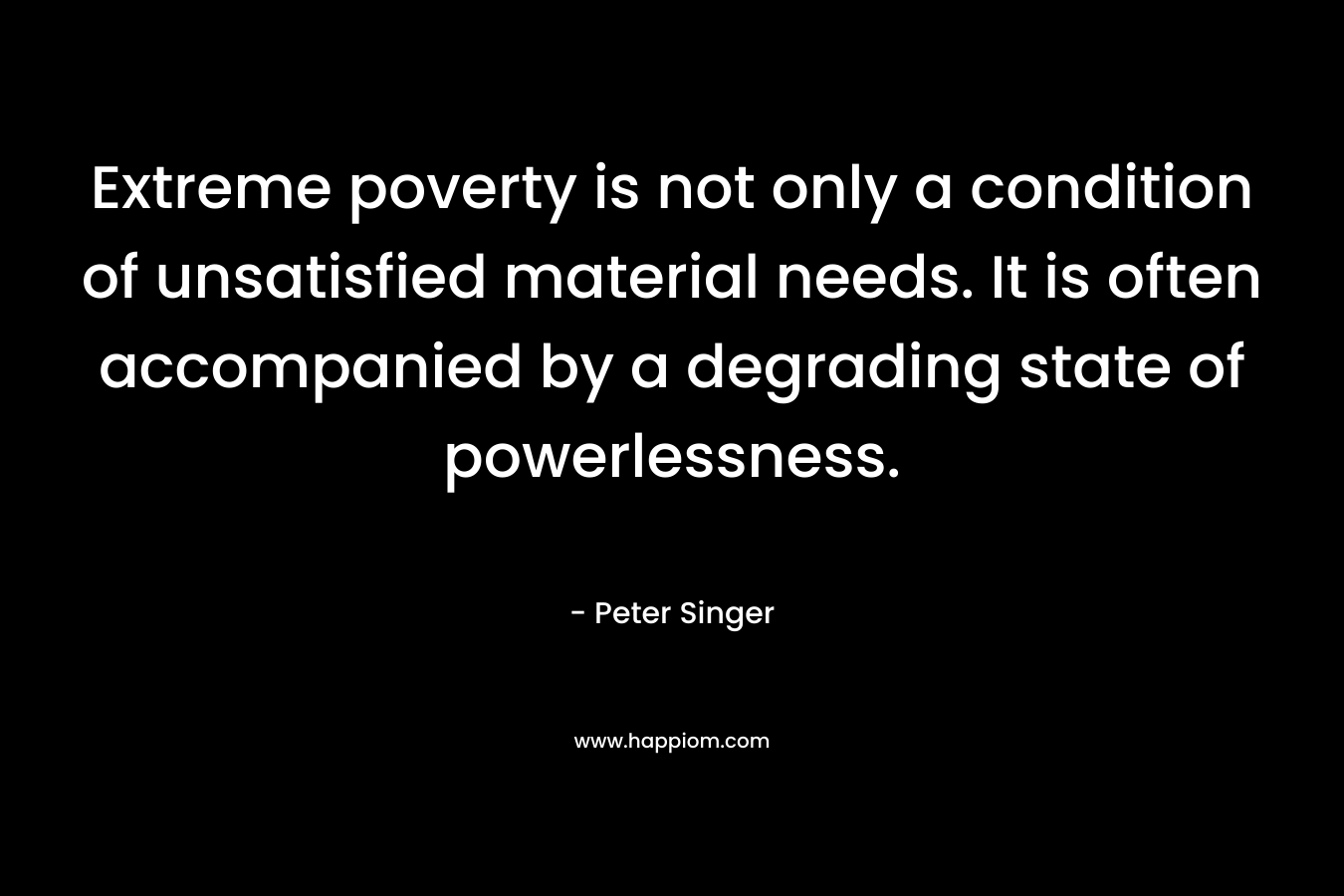 Extreme poverty is not only a condition of unsatisfied material needs. It is often accompanied by a degrading state of powerlessness.  – Peter Singer