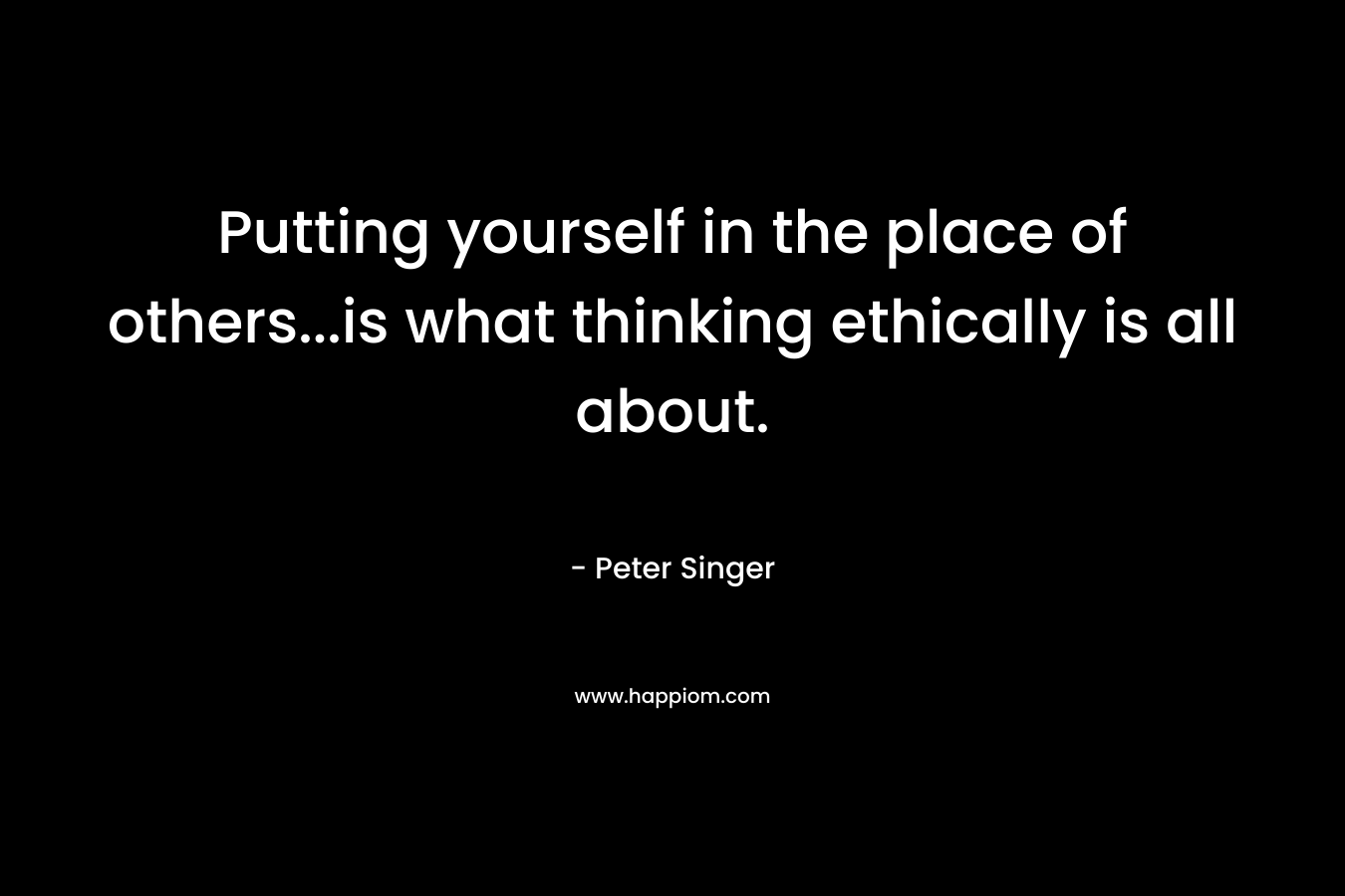 Putting yourself in the place of others…is what thinking ethically is all about. – Peter Singer