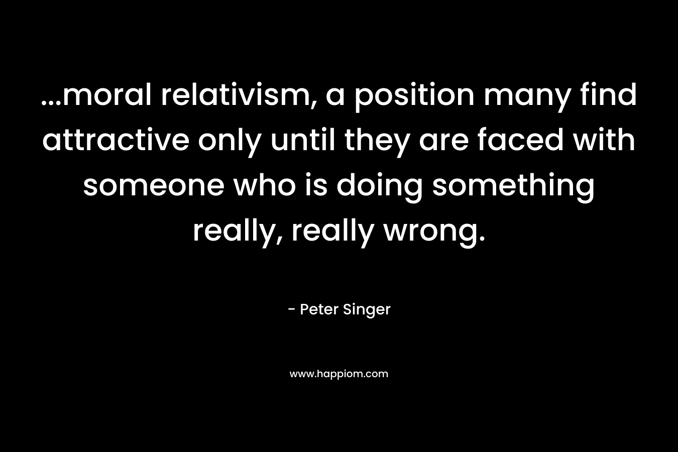 …moral relativism, a position many find attractive only until they are faced with someone who is doing something really, really wrong. – Peter Singer